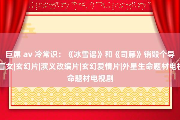 巨屌 av 冷常识：《冰雪谣》和《司藤》销毁个导演|盲女|玄幻片|演义改编片|玄幻爱情片|外星生命题材电视剧
