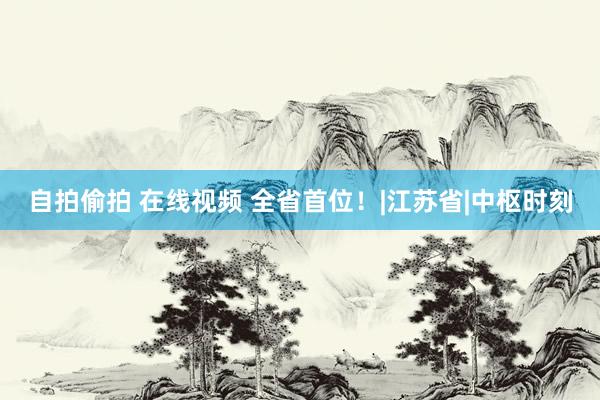 自拍偷拍 在线视频 全省首位！|江苏省|中枢时刻