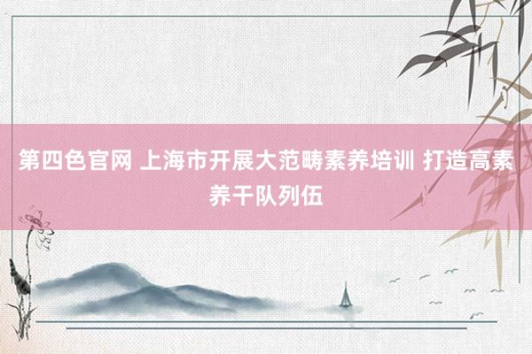 第四色官网 上海市开展大范畴素养培训 打造高素养干队列伍