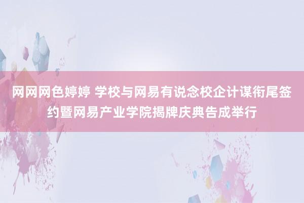 网网网色婷婷 学校与网易有说念校企计谋衔尾签约暨网易产业学院揭牌庆典告成举行
