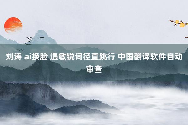 刘涛 ai换脸 遇敏锐词径直跳行 中国翻译软件自动审查