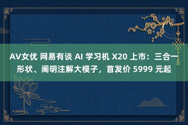 AV女优 网易有谈 AI 学习机 X20 上市：三合一形状、阐明注解大模子，首发价 5999 元起
