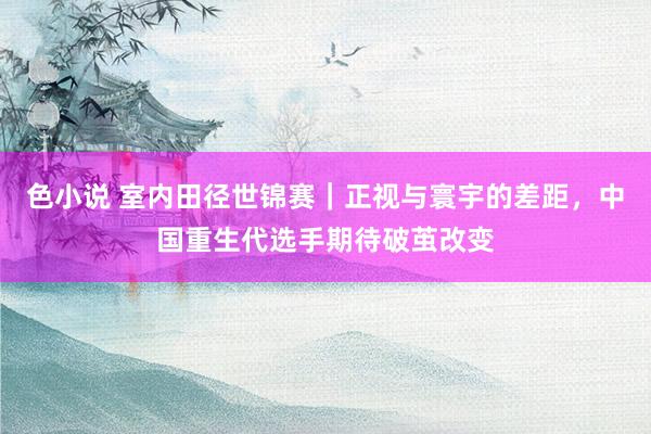 色小说 室内田径世锦赛｜正视与寰宇的差距，中国重生代选手期待破茧改变