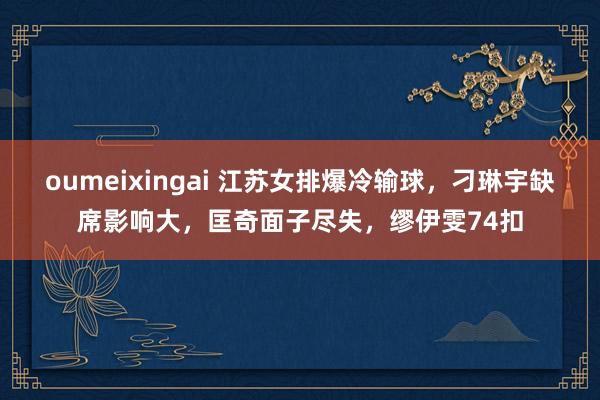 oumeixingai 江苏女排爆冷输球，刁琳宇缺席影响大，匡奇面子尽失，缪伊雯74扣