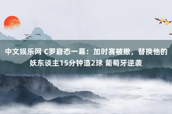 中文娱乐网 C罗窘态一幕：加时赛被撤，替换他的妖东谈主15分钟造2球 葡萄牙逆袭