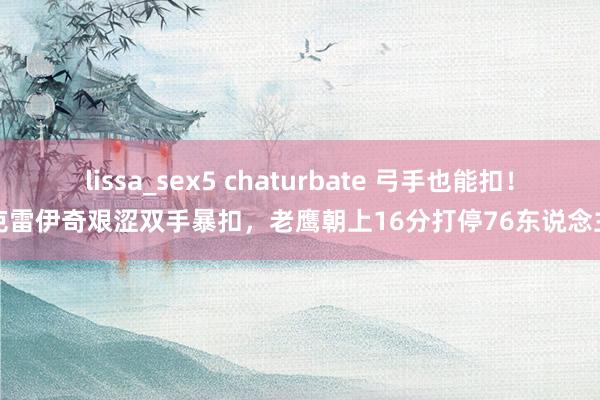 lissa_sex5 chaturbate 弓手也能扣！克雷伊奇艰涩双手暴扣，老鹰朝上16分打停76东说念主