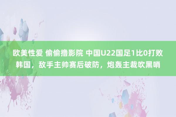 欧美性爱 偷偷撸影院 中国U22国足1比0打败韩国，敌手主帅赛后破防，炮轰主裁吹黑哨