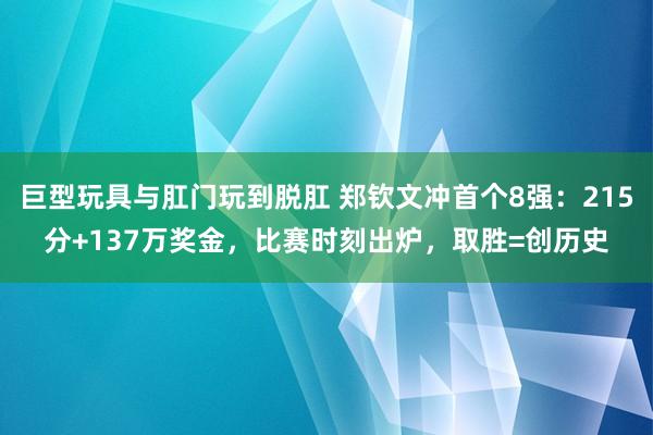 巨型玩具与肛门玩到脱肛 郑钦文冲首个8强：215分+137万奖金，比赛时刻出炉，取胜=创历史