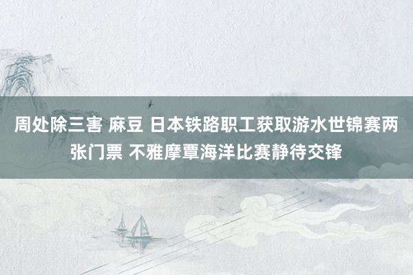 周处除三害 麻豆 日本铁路职工获取游水世锦赛两张门票 不雅摩覃海洋比赛静待交锋