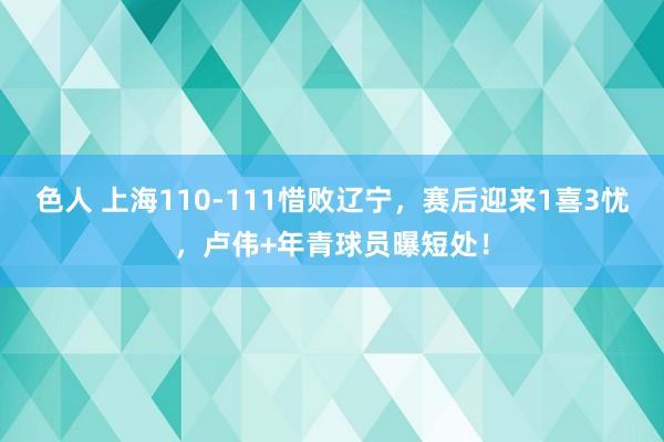 色人 上海110-111惜败辽宁，赛后迎来1喜3忧，卢伟+年青球员曝短处！