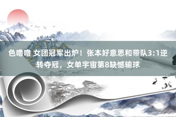 色噜噜 女团冠军出炉！张本好意思和带队3:1逆转夺冠，女单宇宙第8缺憾输球