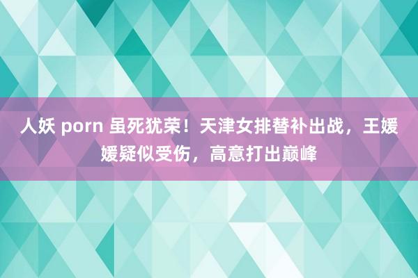 人妖 porn 虽死犹荣！天津女排替补出战，王媛媛疑似受伤，高意打出巅峰