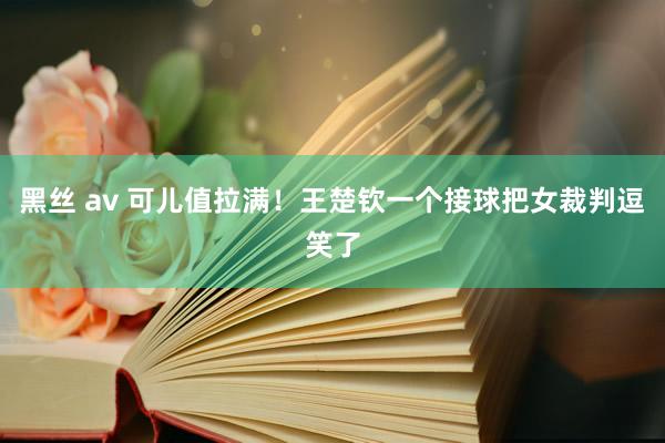 黑丝 av 可儿值拉满！王楚钦一个接球把女裁判逗笑了