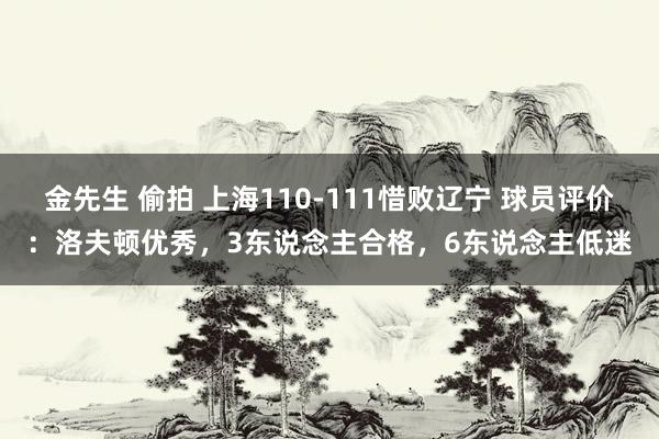 金先生 偷拍 上海110-111惜败辽宁 球员评价：洛夫顿优秀，3东说念主合格，6东说念主低迷