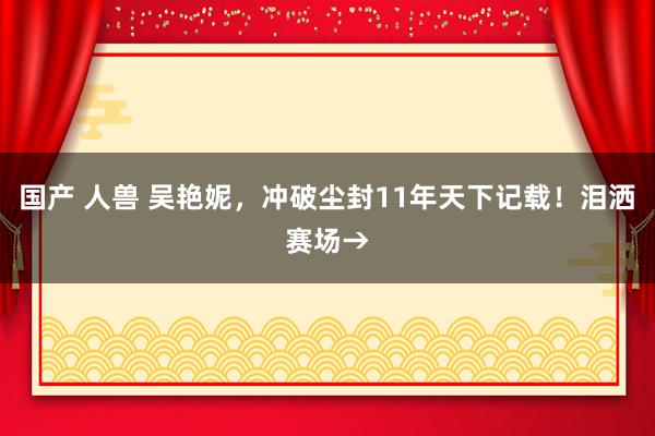 国产 人兽 吴艳妮，冲破尘封11年天下记载！泪洒赛场→