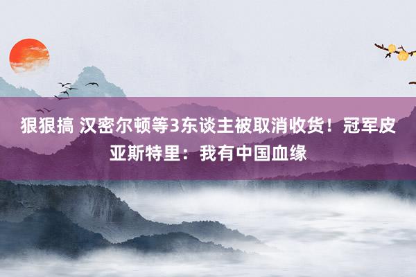 狠狠搞 汉密尔顿等3东谈主被取消收货！冠军皮亚斯特里：我有中国血缘