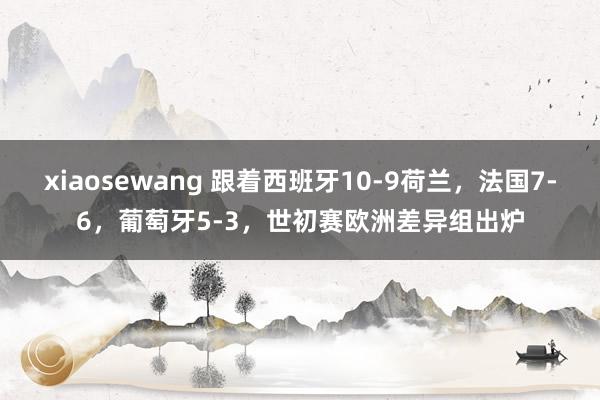 xiaosewang 跟着西班牙10-9荷兰，法国7-6，葡萄牙5-3，世初赛欧洲差异组出炉