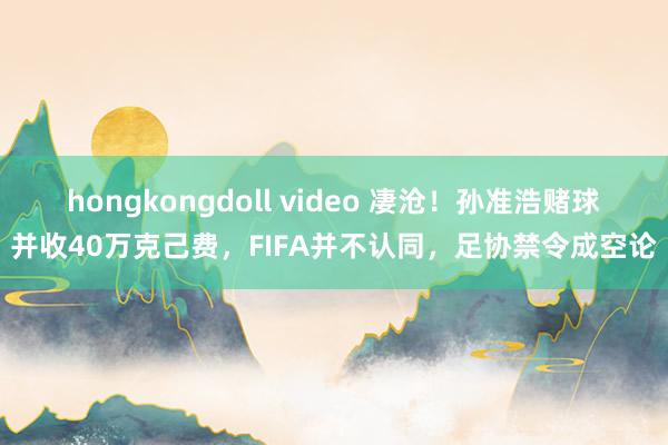 hongkongdoll video 凄沧！孙准浩赌球并收40万克己费，FIFA并不认同，足协禁令成空论