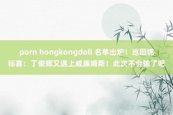 porn hongkongdoll 名单出炉！巡回锦标赛：丁俊晖又遇上威廉姆斯！此次不会输了吧