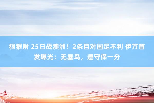 狠狠射 25日战澳洲！2条目对国足不利 伊万首发曝光：无塞鸟，遵守保一分