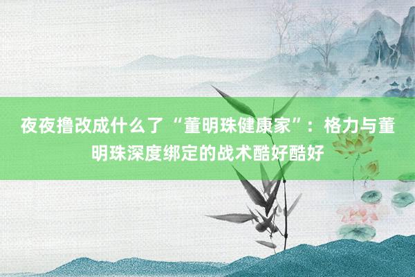 夜夜撸改成什么了 “董明珠健康家”：格力与董明珠深度绑定的战术酷好酷好