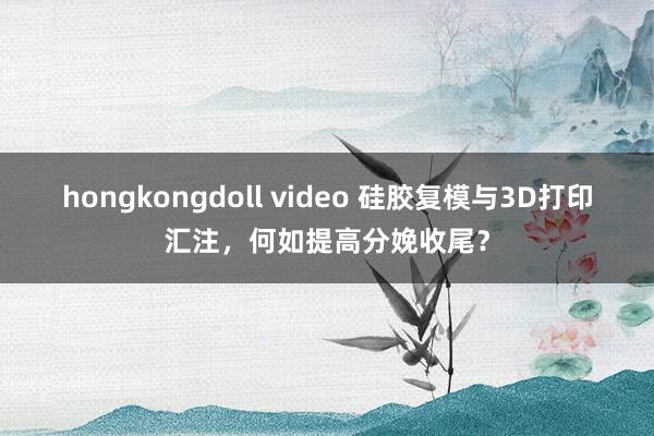 hongkongdoll video 硅胶复模与3D打印汇注，何如提高分娩收尾？