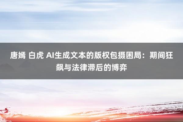 唐嫣 白虎 AI生成文本的版权包摄困局：期间狂飙与法律滞后的博弈