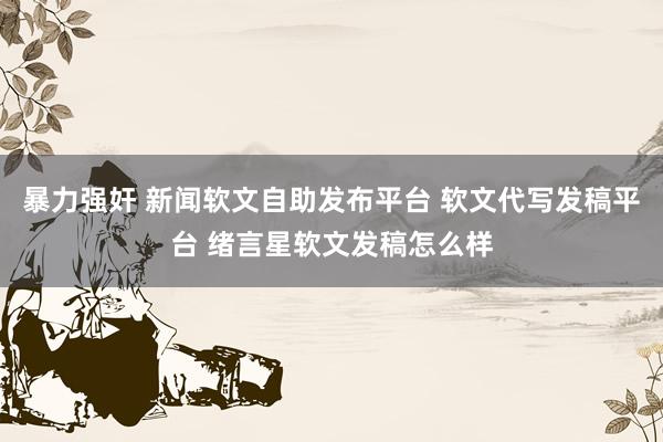 暴力强奸 新闻软文自助发布平台 软文代写发稿平台 绪言星软文发稿怎么样
