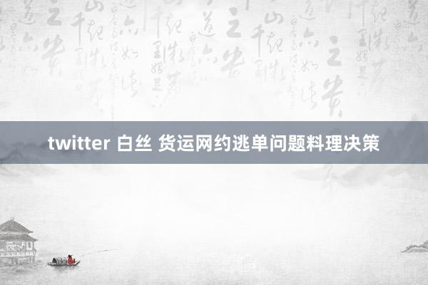twitter 白丝 货运网约逃单问题料理决策