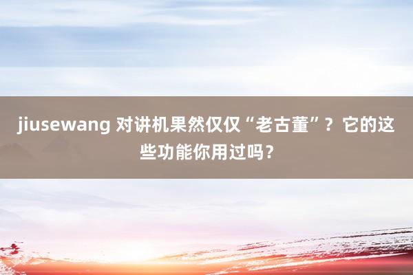 jiusewang 对讲机果然仅仅“老古董”？它的这些功能你用过吗？