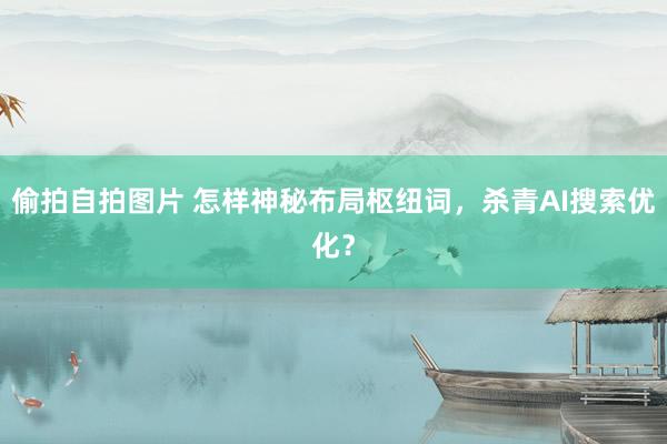 偷拍自拍图片 怎样神秘布局枢纽词，杀青AI搜索优化？