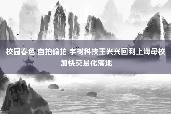 校园春色 自拍偷拍 宇树科技王兴兴回到上海母校 加快交易化落地