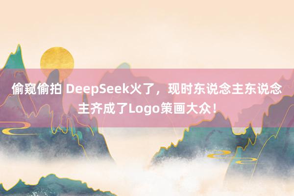 偷窥偷拍 DeepSeek火了，现时东说念主东说念主齐成了Logo策画大众！