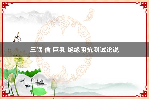 三隅 倫 巨乳 绝缘阻抗测试论说