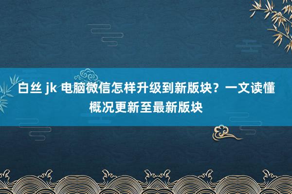 白丝 jk 电脑微信怎样升级到新版块？一文读懂概况更新至最新版块