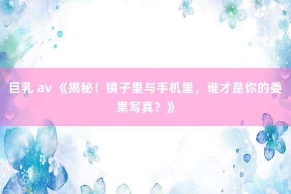 巨乳 av 《揭秘！镜子里与手机里，谁才是你的委果写真？》