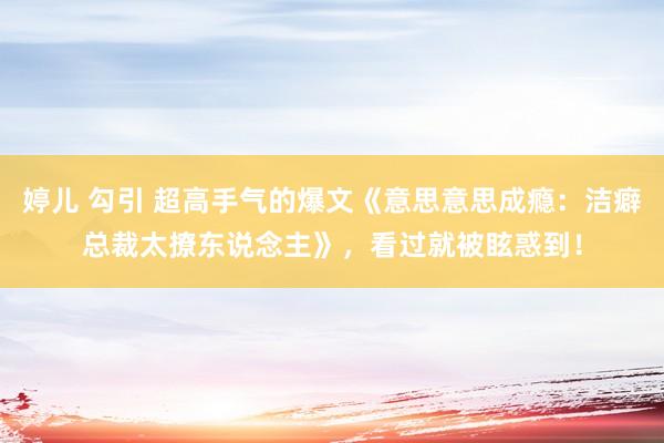 婷儿 勾引 超高手气的爆文《意思意思成瘾：洁癖总裁太撩东说念主》，看过就被眩惑到！