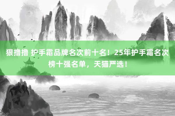 狠撸撸 护手霜品牌名次前十名！25年护手霜名次榜十强名单，天猫严选！