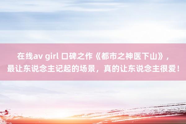 在线av girl 口碑之作《都市之神医下山》，最让东说念主记起的场景，真的让东说念主很爱！