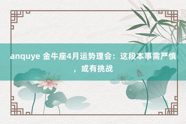 anquye 金牛座4月运势理会：这段本事需严慎，或有挑战