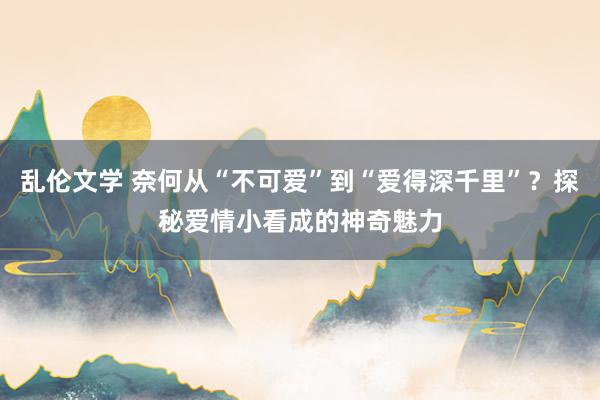 乱伦文学 奈何从“不可爱”到“爱得深千里”？探秘爱情小看成的神奇魅力