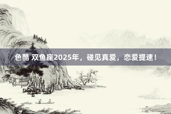 色酷 双鱼座2025年，碰见真爱，恋爱提速！