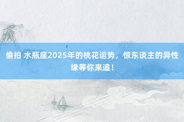 偷拍 水瓶座2025年的桃花运势，惊东谈主的异性缘等你来追！