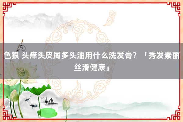色狼 头痒头皮屑多头油用什么洗发膏？「秀发素丽丝滑健康」
