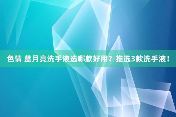 色情 蓝月亮洗手液选哪款好用？推选3款洗手液！