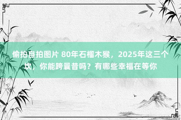 偷拍自拍图片 80年石榴木猴，2025年这三个坎，你能跨曩昔吗？有哪些幸福在等你