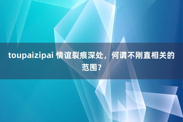 toupaizipai 情谊裂痕深处，何谓不刚直相关的范围？