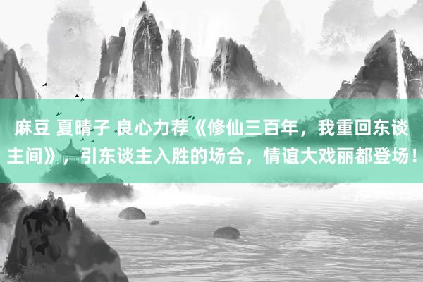 麻豆 夏晴子 良心力荐《修仙三百年，我重回东谈主间》，引东谈主入胜的场合，情谊大戏丽都登场！