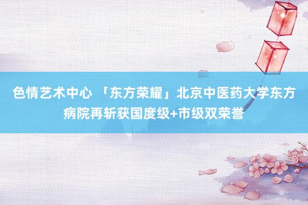 色情艺术中心 「东方荣耀」北京中医药大学东方病院再斩获国度级+市级双荣誉