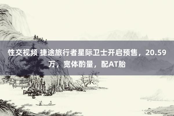 性交视频 捷途旅行者星际卫士开启预售，20.59万，宽体酌量，配AT胎